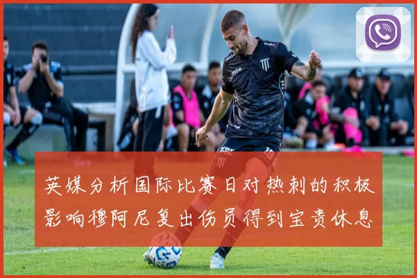 英媒分析国际比赛日对热刺的积极影响穆阿尼复出伤员得到宝贵休息时间