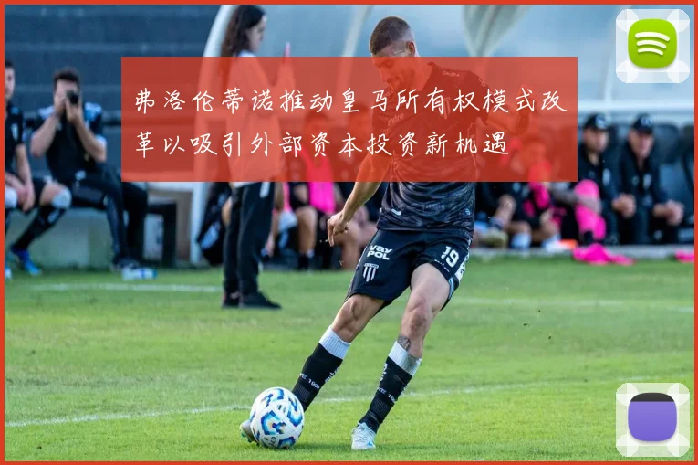弗洛伦蒂诺推动皇马所有权模式改革以吸引外部资本投资新机遇
