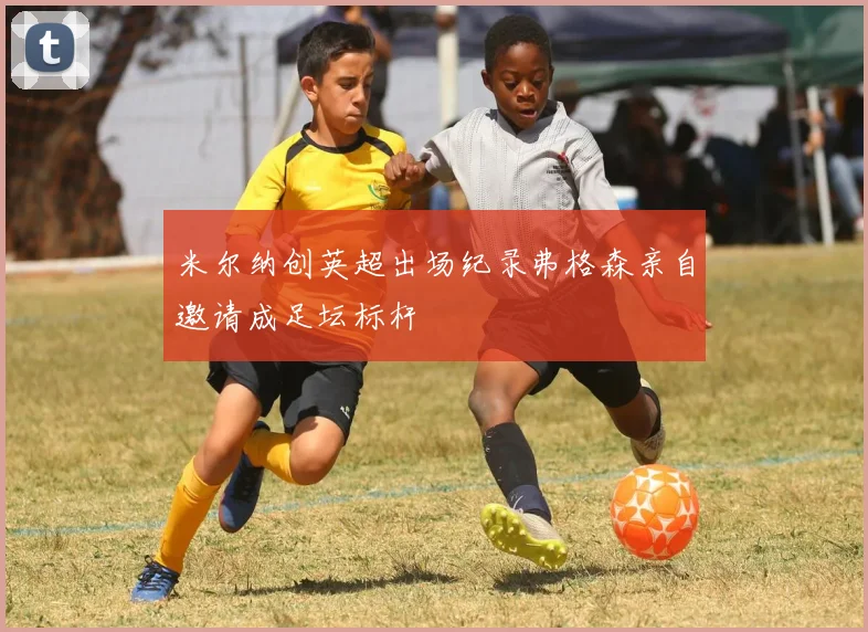 米尔纳创英超出场纪录弗格森亲自邀请成足坛标杆