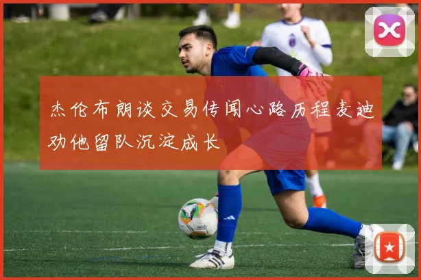 杰伦布朗谈交易传闻心路历程麦迪劝他留队沉淀成长