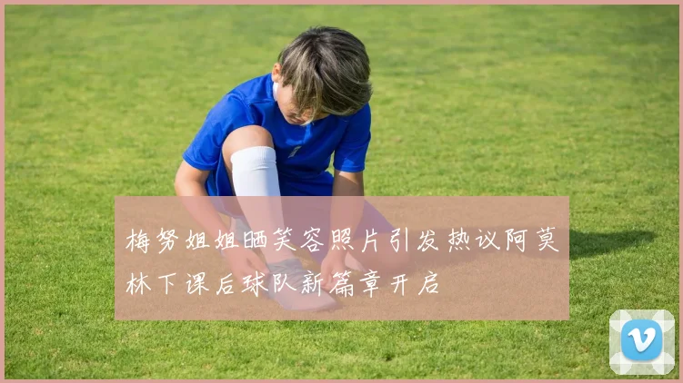 梅努姐姐晒笑容照片引发热议阿莫林下课后球队新篇章开启