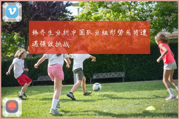 韩乔生分析中国队分组形势或将遭遇强敌挑战