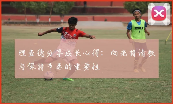 理查德分享成长心得：向老将请教与保持节奏的重要性