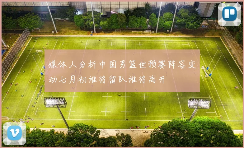 媒体人分析中国男篮世预赛阵容变动七月初谁将留队谁将离开