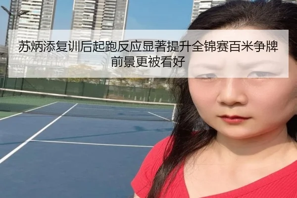 苏炳添复训后起跑反应显著提升全锦赛百米争牌前景更被看好